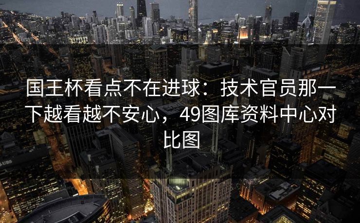 国王杯看点不在进球:技术官员那一下越看越不安心,49图库资料中心对比图 国王杯看点不在进球:技术官员那一下越看越不安心,49图库资料中心对比图