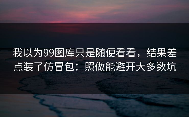 我以为99图库只是随便看看,结果差点装了仿冒包:照做能避开大多数坑 我以为99图库只是随便看看,结果差点装了仿冒包:照做能避开大多数坑